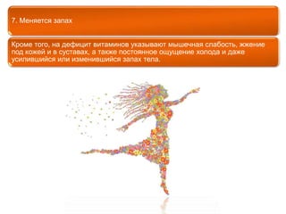 7. Меняется запах 
Кроме того, на дефицит витаминов указывают мышечная слабость, жжение 
под кожей и в суставах, а также постоянное ощущение холода и даже 
усилившийся или изменившийся запах тела. 
 