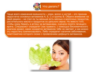 Что делать? 
Чаще всего изменения внешности – кожи, волос и ногтей – это признак 
недостатка основных витаминов А, Е, С и группы В. Обрати внимание на 
свой рацион – не стал ли ты меньше есть мясных и молочных продуктов, 
растительного масла и продуктов из цельного зерна. Но вместо того, 
чтобы сразу бежать в аптеку за витаминами, сначала посети лечащего 
врача. Специалист определит (как правило, с помощью биохимического 
анализа крови), каких конкретно витаминов тебе не хватает, и как можно 
эту недостачу компенсировать. Либо определит наличие заболевания, 
симптоматика которого схожа с проявлением дефицита витаминов. 
