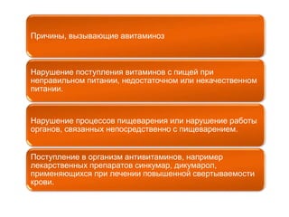 Причины, вызывающие авитаминоз 
Нарушение поступления витаминов с пищей при 
неправильном питании, недостаточном или некачественном 
питании. 
Нарушение процессов пищеварения или нарушение работы 
органов, связанных непосредственно с пищеварением. 
Поступление в организм антивитаминов, например 
лекарственных препаратов синкумар, дикумарол, 
применяющихся при лечении повышенной свертываемости 
крови. 
 