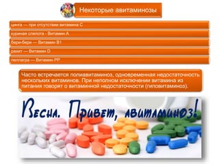 Некоторые авитаминозы 
цинга — при отсутствии витамина С 
куриная слепота - Витамин А 
бери-бери — Витамин B1 
рахит — Витамин D 
пеллагра — Витамин PP 
Часто встречается полиавитаминоз, одновременная недостаточность 
нескольких витаминов. При неполном исключении витамина из 
питания говорят о витаминной недостаточности (гиповитаминоз). 
 