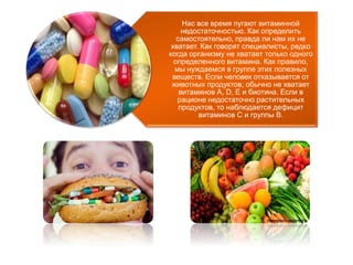 Нас все время пугают витаминной 
недостаточностью. Как определить 
самостоятельно, правда ли нам их не 
хватает. Как говорят специалисты, редко 
когда организму не хватает только одного 
определенного витамина. Как правило, 
мы нуждаемся в группе этих полезных 
веществ. Если человек отказывается от 
животных продуктов, обычно не хватает 
витаминов А, D, Е и биотина. Если в 
рационе недостаточно растительных 
продуктов, то наблюдается дефицит 
витаминов С и группы В. 
 