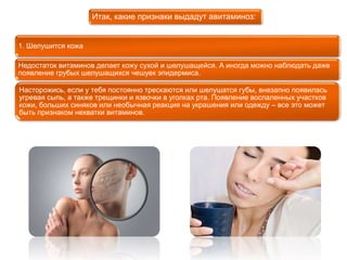 1. Шелушится кожа 
Итак, какие признаки выдадут авитаминоз: 
Недостаток витаминов делает кожу сухой и шелушащейся. А иногда можно наблюдать даже 
появление грубых шелушащихся чешуек эпидермиса. 
Насторожись, если у тебя постоянно трескаются или шелушатся губы, внезапно появилась 
угревая сыпь, а также трещинки и язвочки в уголках рта. Появление воспаленных участков 
кожи, больших синяков или необычная реакция на украшения или одежду – все это может 
быть признаком нехватки витаминов. 
 