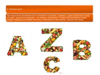 2. Слоятся ногти 
При недостатке витаминов ногти становятся тусклыми, ломкими, и даже средства по уходу 
за ними – масла или спецлаки – не спасают положение. О недостатке витаминов также 
говорит бледность ногтевой пластины, появление на ней ямочек, полосок или пятен. 
 
