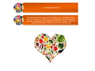 3. Выпадают волосы 
Основной признак недостатка витаминов со стороны волос – 
это их ломкость и склонность к выпадению. Но насторожить 
должно и неожиданное появление перхоти, седины, язвочек и 
прыщиков на коже головы или ее постоянный зуд. 
 