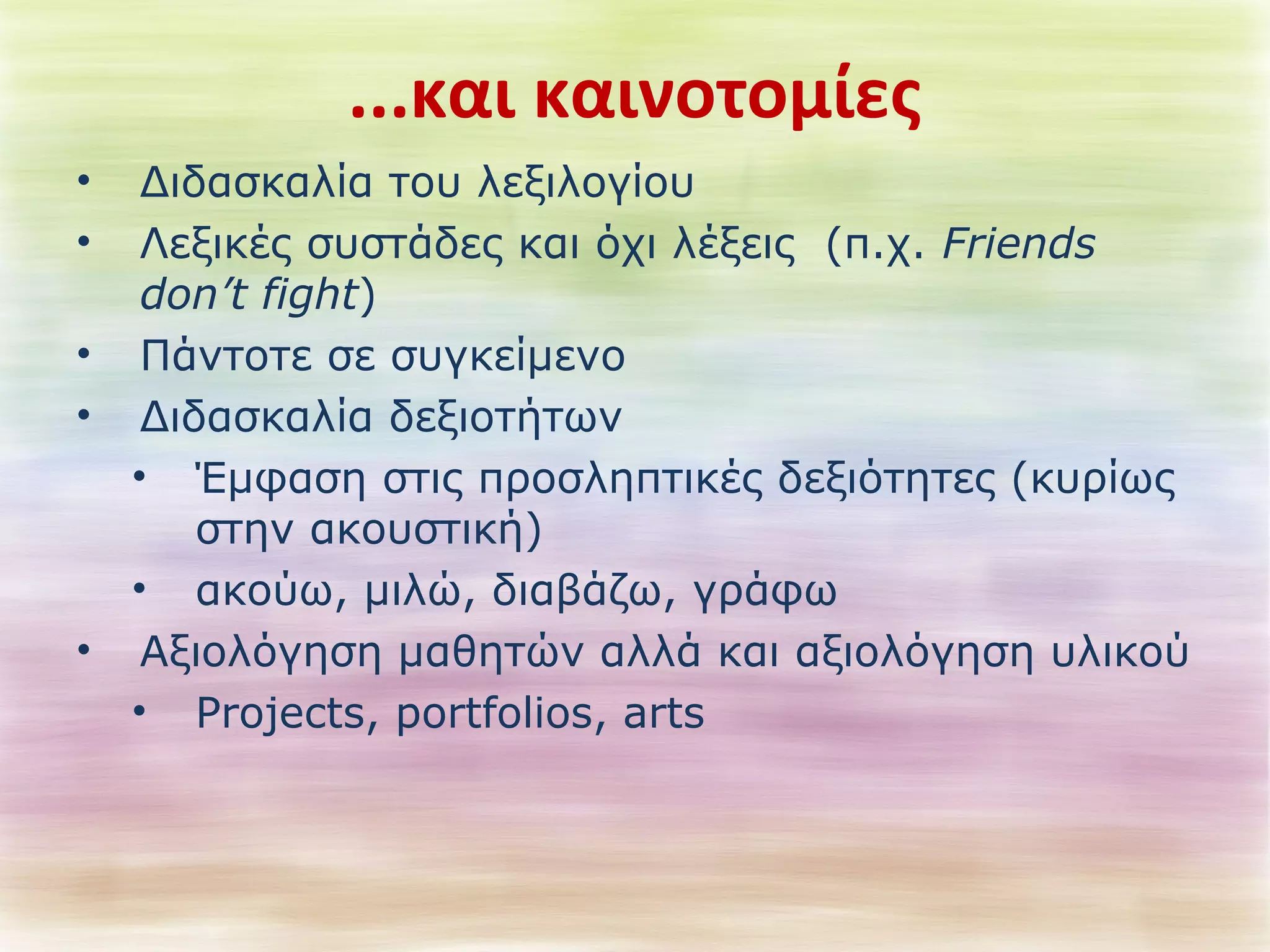 ...και καινοτομίες 
• Διδασκαλία του λεξιλογίου 
• Λεξικές συστάδες και όχι λέξεις (π.χ. Friends 
don’t fight) 
• Πάντοτε σε συγκείμενο 
• Διδασκαλία δεξιοτήτων 
• Έμφαση στις προσληπτικές δεξιότητες (κυρίως 
στην ακουστική) 
• ακούω, μιλώ, διαβάζω, γράφω 
• Αξιολόγηση μαθητών αλλά και αξιολόγηση υλικού 
• Projects, portfolios, arts 
 