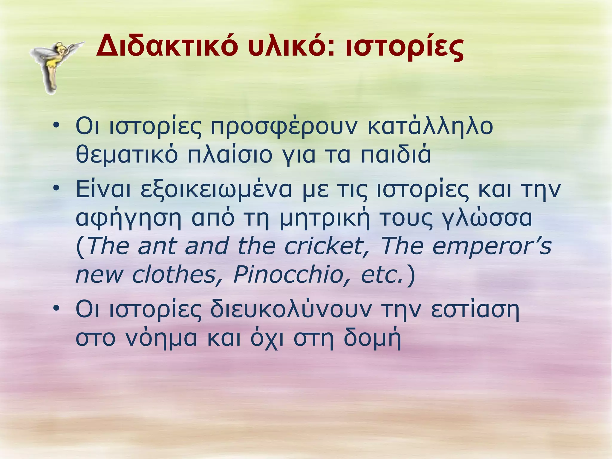 Διδακτικό υλικό: ιστορίες 
• Οι ιστορίες προσφέρουν κατάλληλο 
θεματικό πλαίσιο για τα παιδιά 
• Είναι εξοικειωμένα με τις ιστορίες και την 
αφήγηση από τη μητρική τους γλώσσα 
(The ant and the cricket, The emperor’s 
new clothes, Pinocchio, etc.) 
• Οι ιστορίες διευκολύνουν την εστίαση 
στο νόημα και όχι στη δομή 
 
