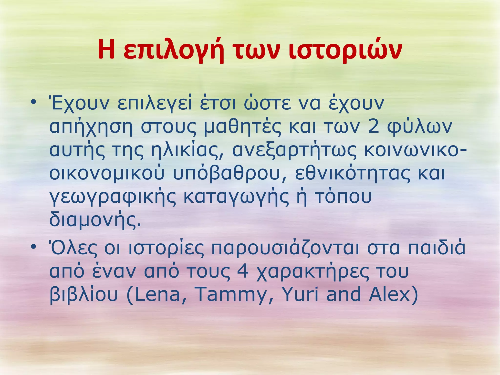 Η επιλογή των ιστοριών 
• Έχουν επιλεγεί έτσι ώστε να έχουν 
απήχηση στους μαθητές και των 2 φύλων 
αυτής της ηλικίας, ανεξαρτήτως κοινωνικο- 
οικονομικού υπόβαθρου, εθνικότητας και 
γεωγραφικής καταγωγής ή τόπου 
διαμονής. 
• Όλες οι ιστορίες παρουσιάζονται στα παιδιά 
από έναν από τους 4 χαρακτήρες του 
βιβλίου (Lena, Tammy, Yuri and Alex) 
 