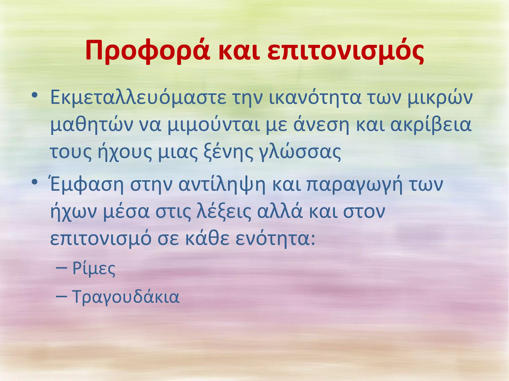 Προφορά και επιτονισμός 
• Εκμεταλλευόμαστε την ικανότητα των μικρών 
μαθητών να μιμούνται με άνεση και ακρίβεια 
τους ήχους μιας ξένης γλώσσας 
• Έμφαση στην αντίληψη και παραγωγή των 
ήχων μέσα στις λέξεις αλλά και στον 
επιτονισμό σε κάθε ενότητα: 
– Ρίμες 
– Τραγουδάκια 
 