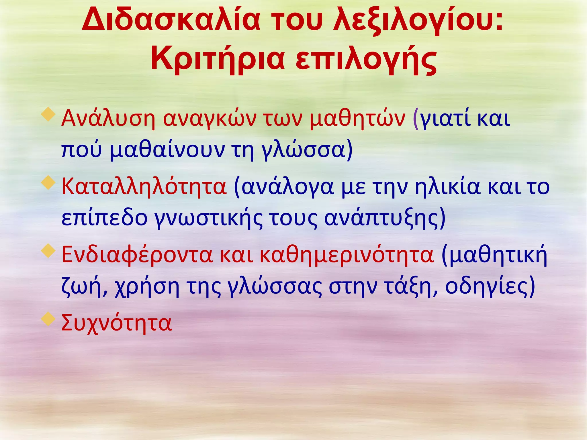 Διδασκαλία του λεξιλογίου: 
Κριτήρια επιλογής 
Ανάλυση αναγκών των μαθητών (γιατί και 
πού μαθαίνουν τη γλώσσα) 
Καταλληλότητα (ανάλογα με την ηλικία και το 
επίπεδο γνωστικής τους ανάπτυξης) 
Ενδιαφέροντα και καθημερινότητα (μαθητική 
ζωή, χρήση της γλώσσας στην τάξη, οδηγίες) 
Συχνότητα 
 