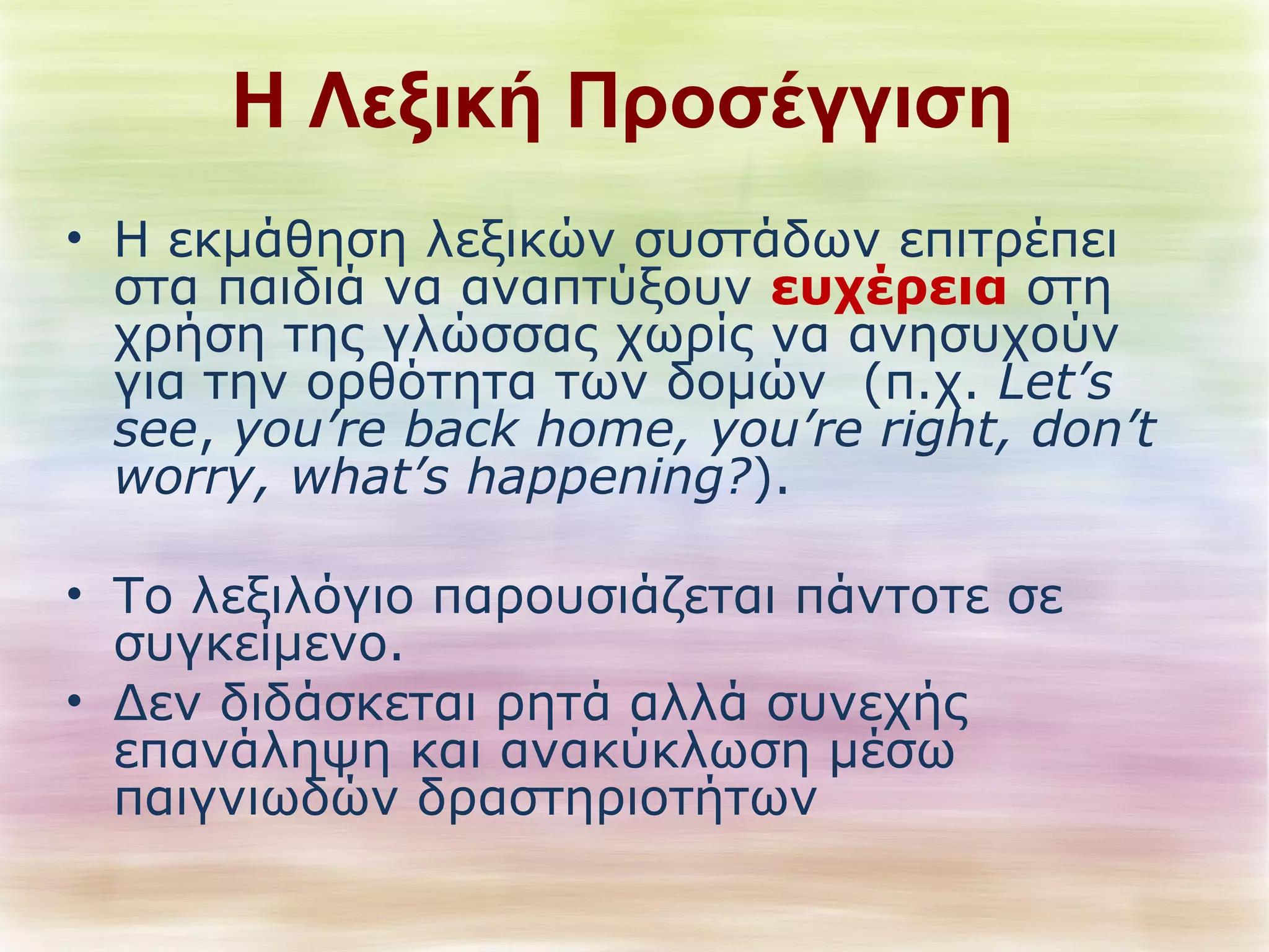 Η Λεξική Προσέγγιση 
• Η εκμάθηση λεξικών συστάδων επιτρέπει 
στα παιδιά να αναπτύξουν ευχέρεια στη 
χρήση της γλώσσας χωρίς να ανησυχούν 
για την ορθότητα των δομών (π.χ. Let’s 
see, you’re back home, you’re right, don’t 
worry, what’s happening?). 
• Το λεξιλόγιο παρουσιάζεται πάντοτε σε 
συγκείμενο. 
• Δεν διδάσκεται ρητά αλλά συνεχής 
επανάληψη και ανακύκλωση μέσω 
παιγνιωδών δραστηριοτήτων 
 