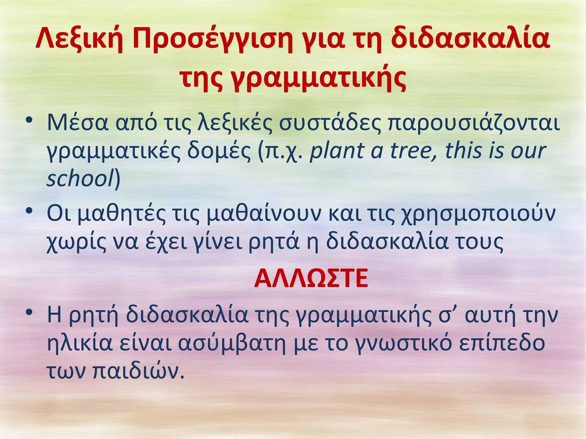 Λεξική Προσέγγιση για τη διδασκαλία 
της γραμματικής 
• Μέσα από τις λεξικές συστάδες παρουσιάζονται 
γραμματικές δομές (π.χ. plant a tree, this is our 
school) 
• Οι μαθητές τις μαθαίνουν και τις χρησμοποιούν 
χωρίς να έχει γίνει ρητά η διδασκαλία τους 
ΑΛΛΩΣΤΕ 
• Η ρητή διδασκαλία της γραμματικής σ’ αυτή την 
ηλικία είναι ασύμβατη με το γνωστικό επίπεδο 
των παιδιών. 
 