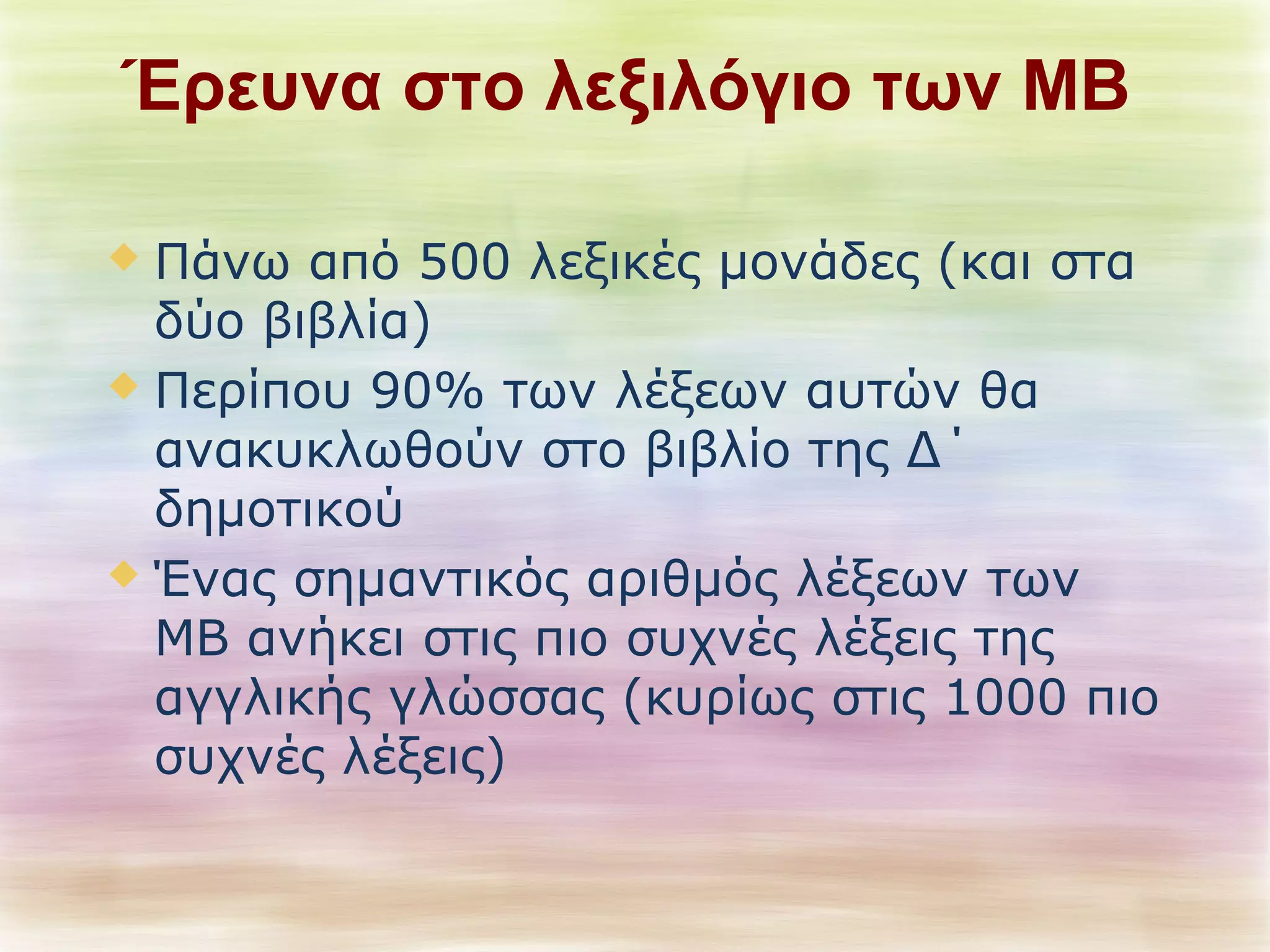 Έρευνα στο λεξιλόγιο των ΜΒ 
 Πάνω από 500 λεξικές μονάδες (και στα 
δύο βιβλία) 
 Περίπου 90% των λέξεων αυτών θα 
ανακυκλωθούν στο βιβλίο της Δ΄ 
δημοτικού 
 Ένας σημαντικός αριθμός λέξεων των 
ΜΒ ανήκει στις πιο συχνές λέξεις της 
αγγλικής γλώσσας (κυρίως στις 1000 πιο 
συχνές λέξεις) 
 