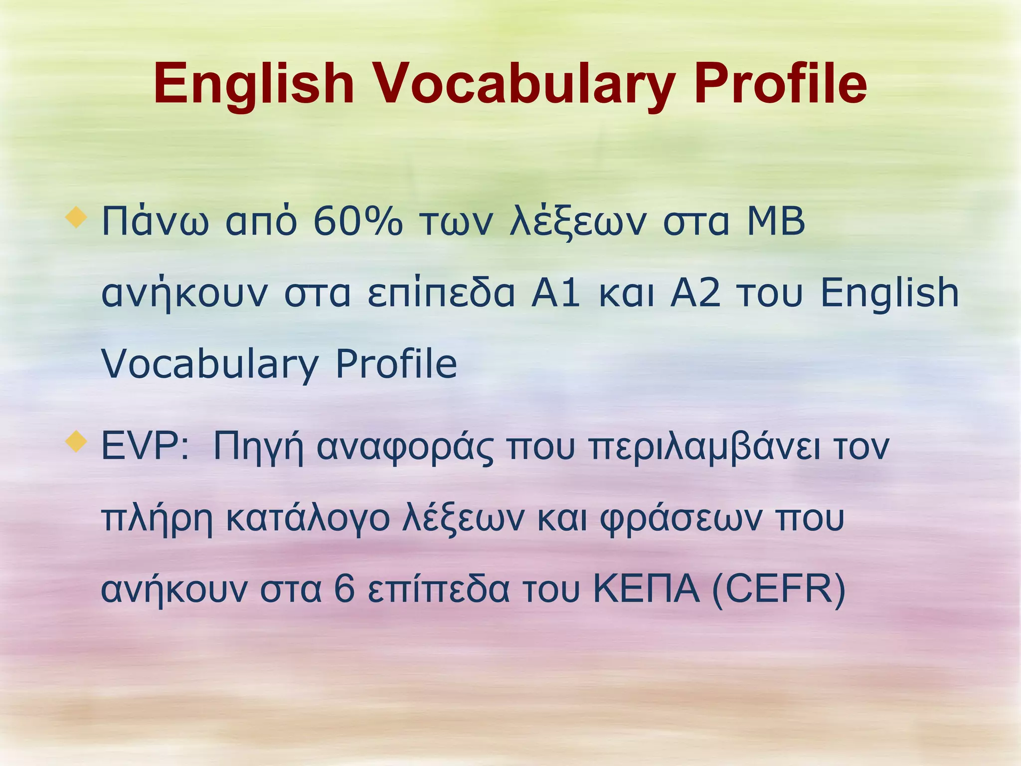 English Vocabulary Profile 
 Πάνω από 60% των λέξεων στα ΜΒ 
ανήκουν στα επίπεδα Α1 και Α2 του English 
Vocabulary Profile 
 EVP: Πηγή αναφοράς που περιλαμβάνει τον 
πλήρη κατάλογο λέξεων και φράσεων που 
ανήκουν στα 6 επίπεδα του ΚΕΠΑ (CEFR) 
 