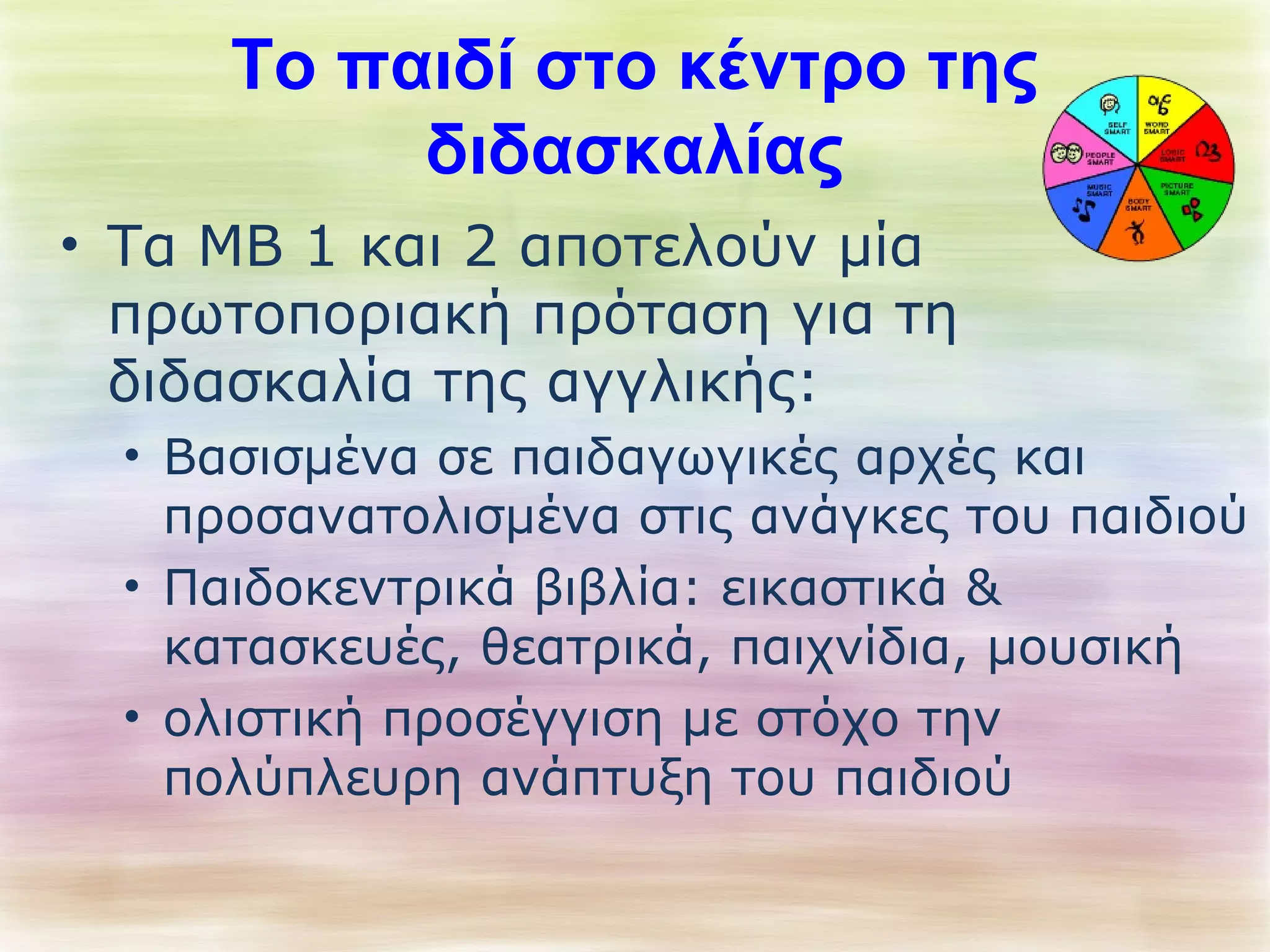 Το παιδί στο κέντρο της 
διδασκαλίας 
• Τα ΜΒ 1 και 2 αποτελούν μία 
πρωτοποριακή πρόταση για τη 
διδασκαλία της αγγλικής: 
• Βασισμένα σε παιδαγωγικές αρχές και 
προσανατολισμένα στις ανάγκες του παιδιού 
• Παιδοκεντρικά βιβλία: εικαστικά & 
κατασκευές, θεατρικά, παιχνίδια, μουσική 
• ολιστική προσέγγιση με στόχο την 
πολύπλευρη ανάπτυξη του παιδιού 
 