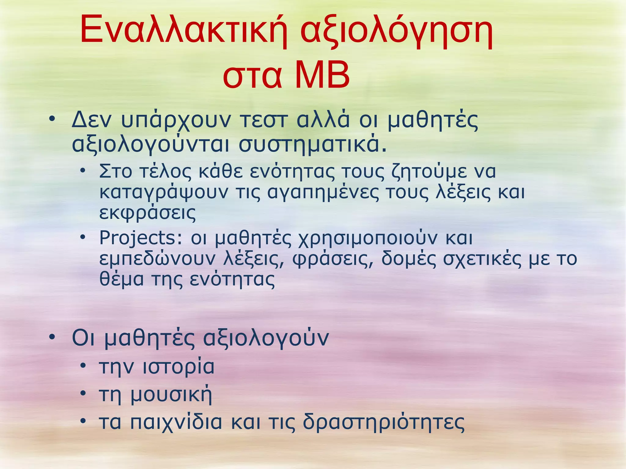 Εναλλακτική αξιολόγηση 
στα ΜΒ 
• Δεν υπάρχουν τεστ αλλά οι μαθητές 
αξιολογούνται συστηματικά. 
• Στο τέλος κάθε ενότητας τους ζητούμε να 
καταγράψουν τις αγαπημένες τους λέξεις και 
εκφράσεις 
• Projects: οι μαθητές χρησιμοποιούν και 
εμπεδώνουν λέξεις, φράσεις, δομές σχετικές με το 
θέμα της ενότητας 
• Οι μαθητές αξιολογούν 
• την ιστορία 
• τη μουσική 
• τα παιχνίδια και τις δραστηριότητες 
 