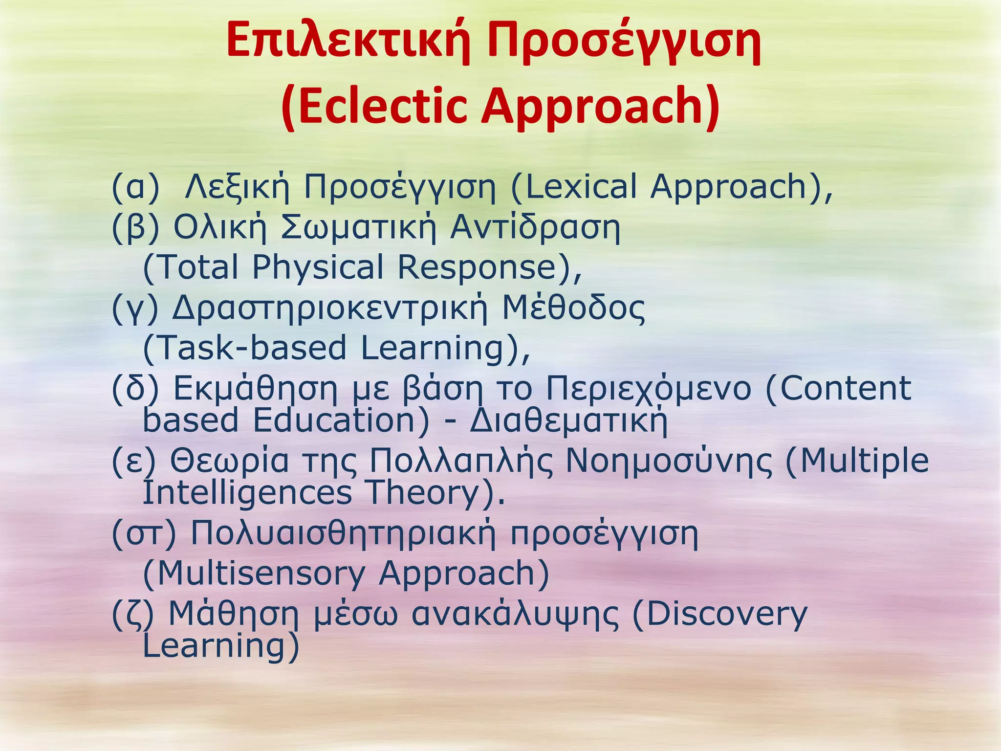 Επιλεκτική Προσέγγιση 
(Eclectic Approach) 
(α) Λεξική Προσέγγιση (Lexical Approach), 
(β) Ολική Σωματική Αντίδραση 
(Total Physical Response), 
(γ) Δραστηριοκεντρική Μέθοδος 
(Task-based Learning), 
(δ) Εκμάθηση με βάση το Περιεχόμενο (Content 
based Education) - Διαθεματική 
(ε) Θεωρία της Πολλαπλής Νοημοσύνης (Multiple 
Intelligences Theory). 
(στ) Πολυαισθητηριακή προσέγγιση 
(Multisensory Approach) 
(ζ) Μάθηση μέσω ανακάλυψης (Discovery 
Learning) 
 
