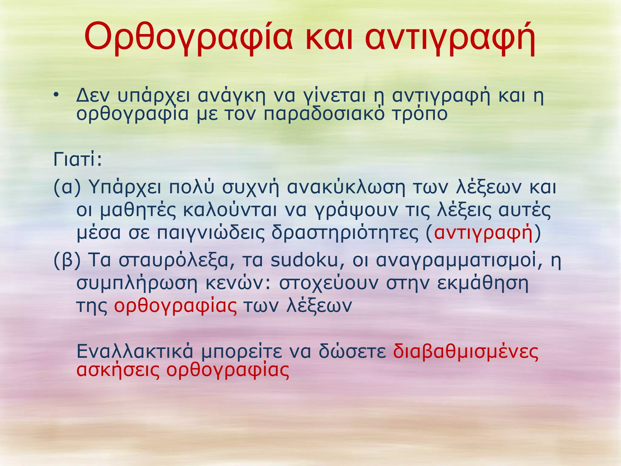 Ορθογραφία και αντιγραφή 
• Δεν υπάρχει ανάγκη να γίνεται η αντιγραφή και η 
ορθογραφία με τον παραδοσιακό τρόπο 
Γιατί: 
(α) Υπάρχει πολύ συχνή ανακύκλωση των λέξεων και 
οι μαθητές καλούνται να γράψουν τις λέξεις αυτές 
μέσα σε παιγνιώδεις δραστηριότητες (αντιγραφή) 
(β) Τα σταυρόλεξα, τα sudoku, οι αναγραμματισμοί, η 
συμπλήρωση κενών: στοχεύουν στην εκμάθηση 
της ορθογραφίας των λέξεων 
Εναλλακτικά μπορείτε να δώσετε διαβαθμισμένες 
ασκήσεις ορθογραφίας 
 