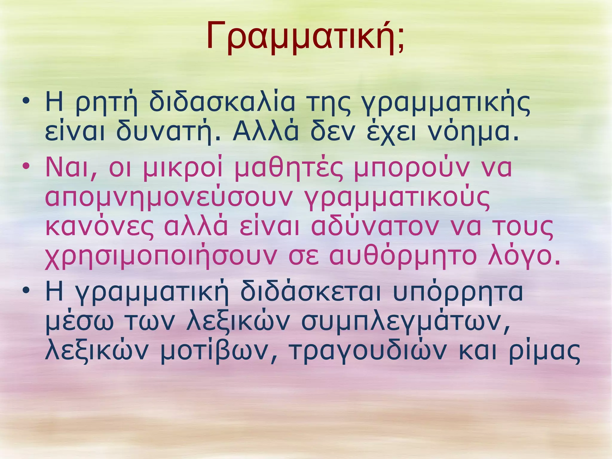 Γραμματική; 
• Η ρητή διδασκαλία της γραμματικής 
είναι δυνατή. Αλλά δεν έχει νόημα. 
• Ναι, οι μικροί μαθητές μπορούν να 
απομνημονεύσουν γραμματικούς 
κανόνες αλλά είναι αδύνατον να τους 
χρησιμοποιήσουν σε αυθόρμητο λόγο. 
• Η γραμματική διδάσκεται υπόρρητα 
μέσω των λεξικών συμπλεγμάτων, 
λεξικών μοτίβων, τραγουδιών και ρίμας 
 