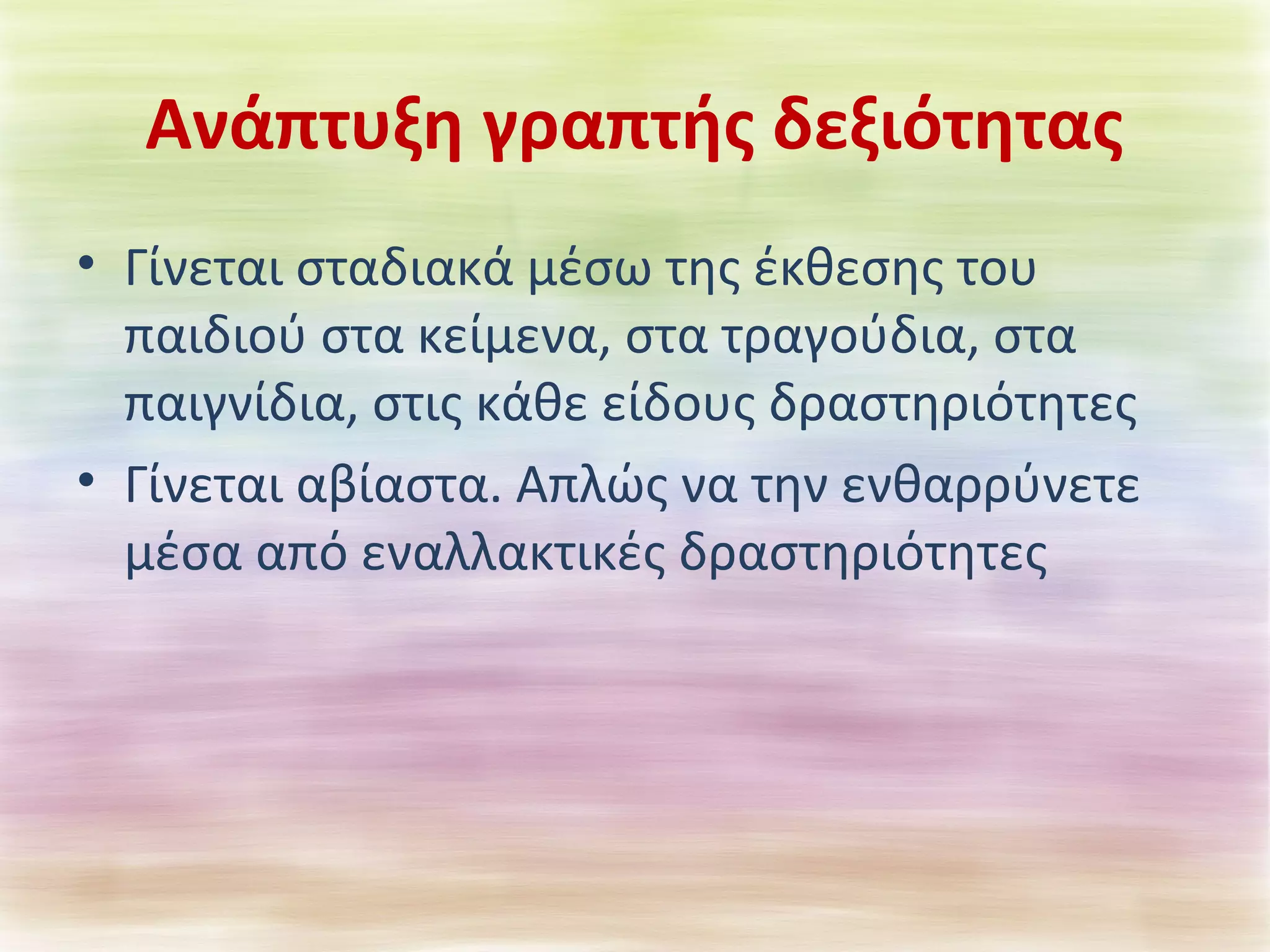 Ανάπτυξη γραπτής δεξιότητας 
• Γίνεται σταδιακά μέσω της έκθεσης του 
παιδιού στα κείμενα, στα τραγούδια, στα 
παιγνίδια, στις κάθε είδους δραστηριότητες 
• Γίνεται αβίαστα. Απλώς να την ενθαρρύνετε 
μέσα από εναλλακτικές δραστηριότητες 
 