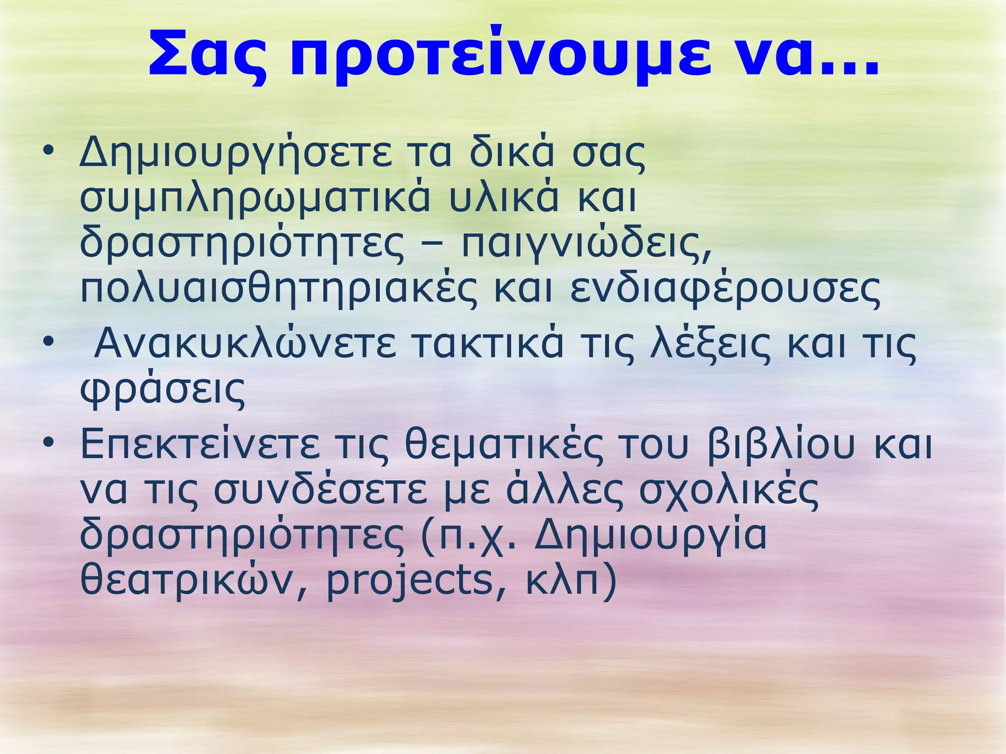 Σας προτείνουμε να... 
• Δημιουργήσετε τα δικά σας 
συμπληρωματικά υλικά και 
δραστηριότητες – παιγνιώδεις, 
πολυαισθητηριακές και ενδιαφέρουσες 
• Ανακυκλώνετε τακτικά τις λέξεις και τις 
φράσεις 
• Επεκτείνετε τις θεματικές του βιβλίου και 
να τις συνδέσετε με άλλες σχολικές 
δραστηριότητες (π.χ. Δημιουργία 
θεατρικών, projects, κλπ) 
 