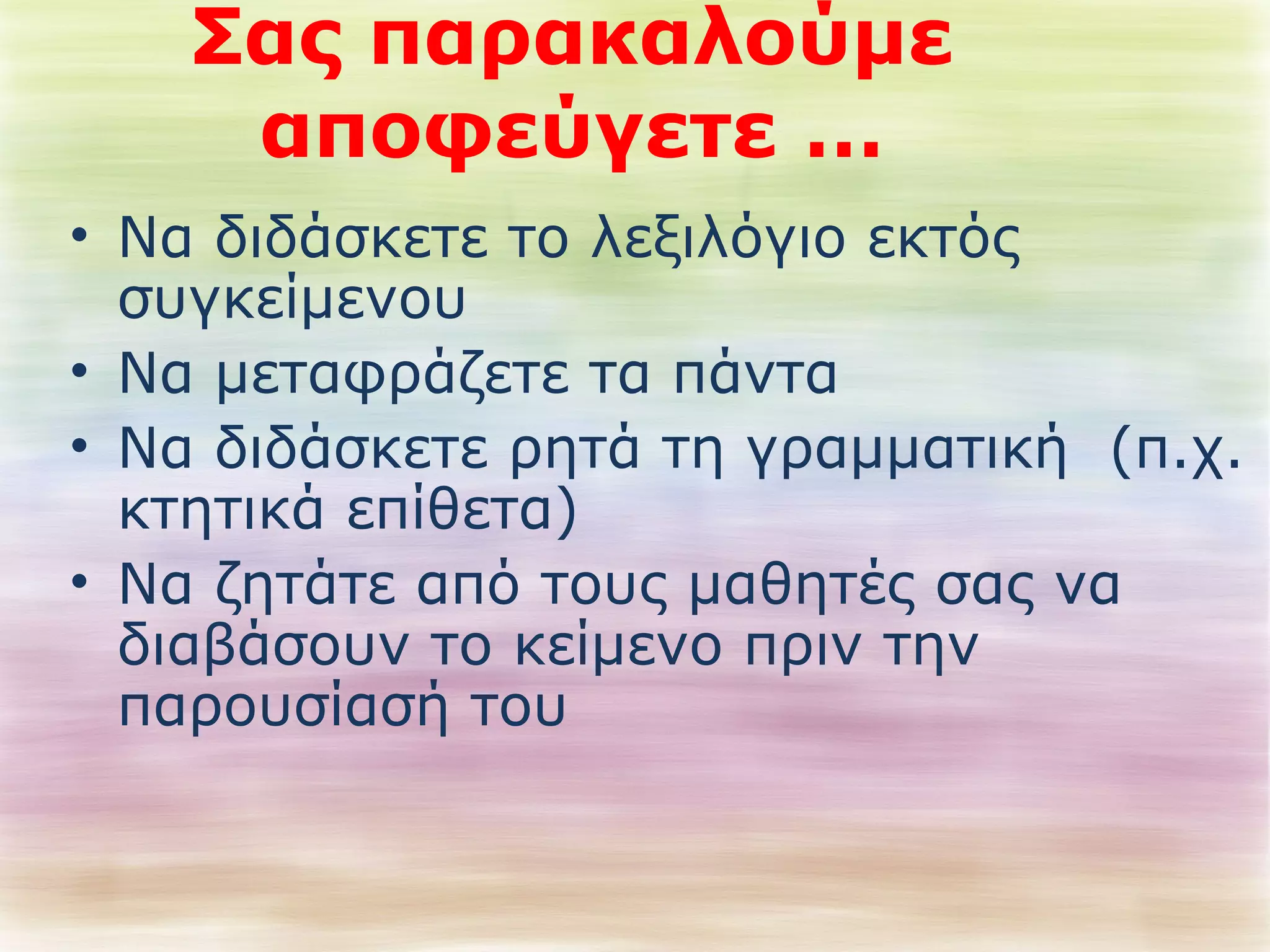 Σας παρακαλούμε 
αποφεύγετε … 
• Να διδάσκετε το λεξιλόγιο εκτός 
συγκείμενου 
• Να μεταφράζετε τα πάντα 
• Να διδάσκετε ρητά τη γραμματική (π.χ. 
κτητικά επίθετα) 
• Να ζητάτε από τους μαθητές σας να 
διαβάσουν το κείμενο πριν την 
παρουσίασή του 
 