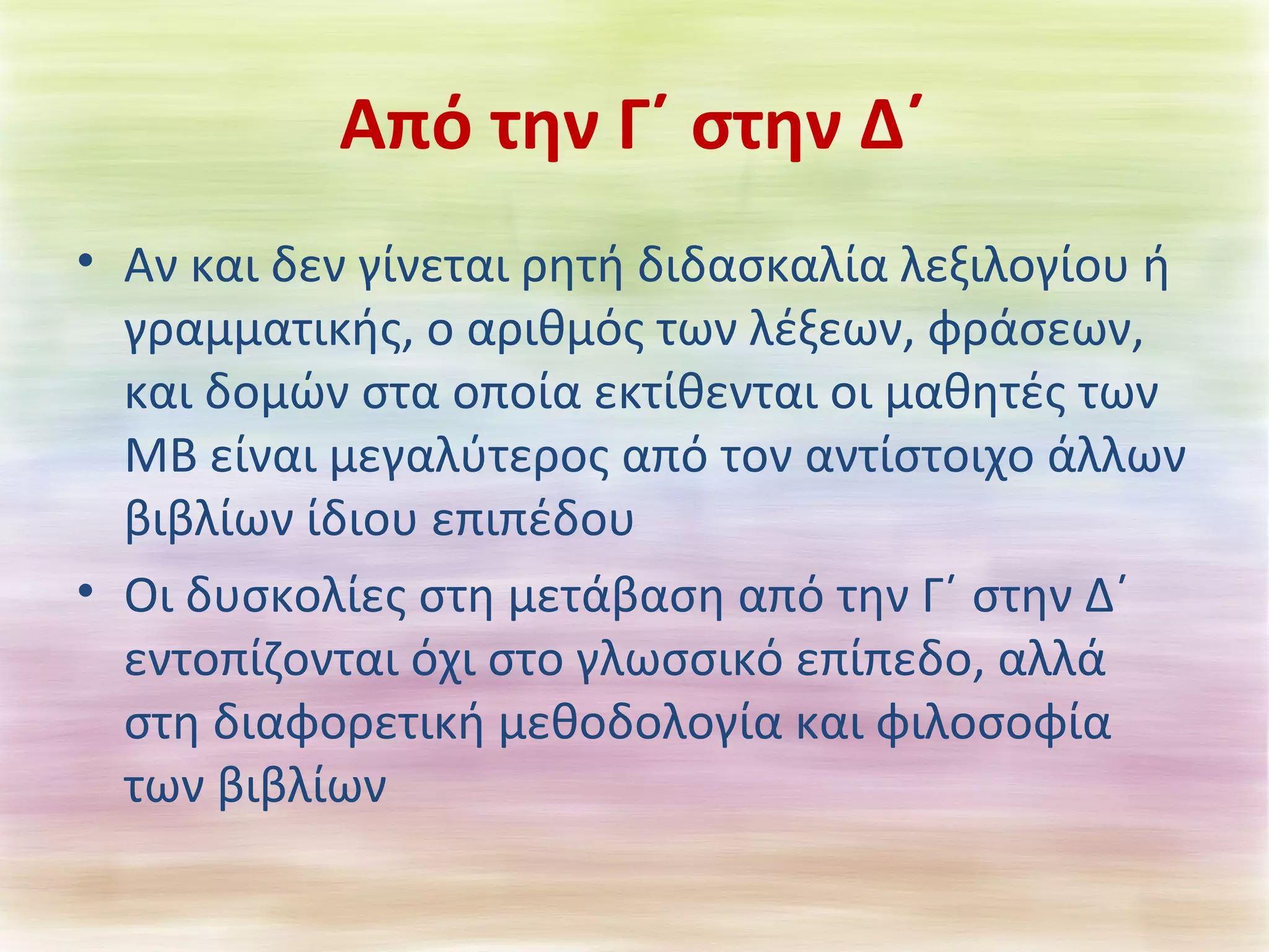 Από την Γ΄ στην Δ΄ 
• Αν και δεν γίνεται ρητή διδασκαλία λεξιλογίου ή 
γραμματικής, ο αριθμός των λέξεων, φράσεων, 
και δομών στα οποία εκτίθενται οι μαθητές των 
ΜΒ είναι μεγαλύτερος από τον αντίστοιχο άλλων 
βιβλίων ίδιου επιπέδου 
• Οι δυσκολίες στη μετάβαση από την Γ΄ στην Δ΄ 
εντοπίζονται όχι στο γλωσσικό επίπεδο, αλλά 
στη διαφορετική μεθοδολογία και φιλοσοφία 
των βιβλίων 
 