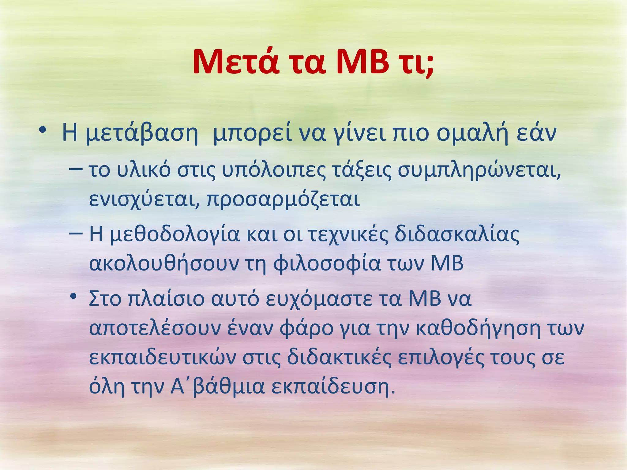 Μετά τα ΜΒ τι; 
• Η μετάβαση μπορεί να γίνει πιο ομαλή εάν 
– το υλικό στις υπόλοιπες τάξεις συμπληρώνεται, 
ενισχύεται, προσαρμόζεται 
– Η μεθοδολογία και οι τεχνικές διδασκαλίας 
ακολουθήσουν τη φιλοσοφία των ΜΒ 
• Στο πλαίσιο αυτό ευχόμαστε τα ΜΒ να 
αποτελέσουν έναν φάρο για την καθοδήγηση των 
εκπαιδευτικών στις διδακτικές επιλογές τους σε 
όλη την Α΄βάθμια εκπαίδευση. 
 
