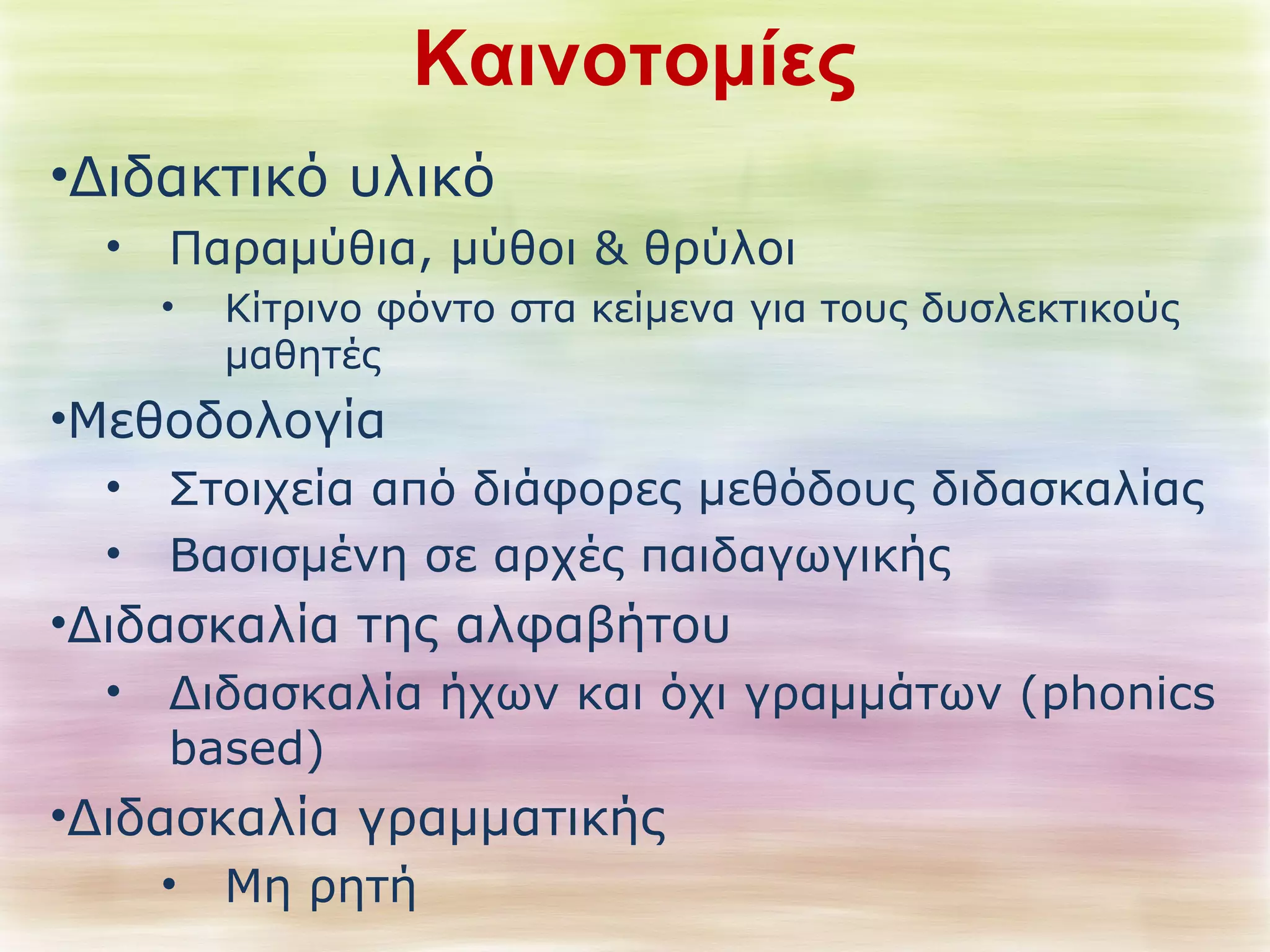 Καινοτομίες 
•Διδακτικό υλικό 
• Παραμύθια, μύθοι & θρύλοι 
• Κίτρινο φόντο στα κείμενα για τους δυσλεκτικούς 
μαθητές 
•Μεθοδολογία 
• Στοιχεία από διάφορες μεθόδους διδασκαλίας 
• Βασισμένη σε αρχές παιδαγωγικής 
•Διδασκαλία της αλφαβήτου 
• Διδασκαλία ήχων και όχι γραμμάτων (phonics 
based) 
•Διδασκαλία γραμματικής 
• Μη ρητή 
 