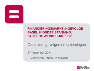 FINANCIERINGSMARKT INGEVOLGE 
BASEL III ONDER SPANNING, 
FABEL OF WERKELIJKHEID? 
Oorzaken, gevolgen en oplossingen 
27 november 2014 
P. Vermeiren – Nico De Muijnck 
 