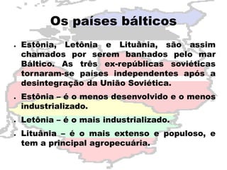 Os países bálticos 
● 
Estônia, Letônia e Lituânia, são assim 
chamados por serem banhados pelo mar 
Báltico. As três ex-repúblicas soviéticas 
tornaram-se países independentes após a 
desintegração da União Soviética. 
● 
Estônia – é o menos desenvolvido e o menos 
industrializado. 
● 
Letônia – é o mais industrializado. 
● 
Lituânia – é o mais extenso e populoso, e 
tem a principal agropecuária. 
 