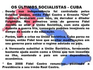 OS ÚLTIMOS SOCIALISTAS - CUBA 
● 
Desde sua independência foi controlada pelos 
Estados Unidos, então Fidel Castro e Ernesto “Che” 
Guevara acabaram com isso, ao derrubar o ditador 
Fulgêncio. Nos primeiros anos de governo Fidel 
decidiu se aliar a União Soviética, com esta ajuda 
durante a guerra fria, conseguiu padrões invejáveis no 
campo da saúde e da educação. 
● 
Porém, com a crise na União Soviética, Cuba parou no 
tempo, então Fidel teve que aceitar modificações em 
seu governo para salvar o regime adotado no pais. 
● 
A Venezuela substitui a União Soviética, fornecendo 
bastante ajuda assim como a China que tem investido 
na ilha, mantendo o país em uma dependência 
econômica. 
* Em 2008 Fidel Castro renunciou, passando a 
Presidência a seu irmão Raúl Castro. 
 