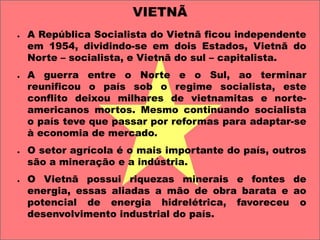 VIETNÃ 
● 
A República Socialista do Vietnã ficou independente 
em 1954, dividindo-se em dois Estados, Vietnã do 
Norte – socialista, e Vietnã do sul – capitalista. 
● 
A guerra entre o Norte e o Sul, ao terminar 
reunificou o país sob o regime socialista, este 
conflito deixou milhares de vietnamitas e norte-americanos 
mortos. Mesmo continuando socialista 
o país teve que passar por reformas para adaptar-se 
à economia de mercado. 
● 
O setor agrícola é o mais importante do país, outros 
são a mineração e a indústria. 
● 
O Vietnã possui riquezas minerais e fontes de 
energia, essas aliadas a mão de obra barata e ao 
potencial de energia hidrelétrica, favoreceu o 
desenvolvimento industrial do país. 
 
