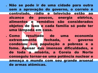 ● 
Não se pode ir de uma cidade para outra 
sem a aprovação do governo, o correio é 
controlado, rádio e televisão estão ao 
alcance de poucos, energia elétrica, 
alimentos e remédios são considerados 
objetos de luxo e cada família só pode ter 
uma lâmpada em casa. 
● 
Como resultado de uma economia 
extremamente fechada, o governo 
condenou sua população a pobreza e a 
fome. Apesar das imensas dificuldades, e 
de toda a miséria, a Coreia do Norte 
conseguiu tornar-se uma potência nuclear e 
ameaça o mundo com seu grande arsenal 
de armas atômicas. 
