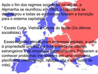 Após o fim dos regimes socialistas na região, a 
Alemanha se reunificou em 1990, a Iugoslávia se 
desintegrou e todas as economias fizeram a transição 
para o sistema capitalista. 
* Exceto Cuba, Vietnã e Coreia do Norte (Os últimos 
socialistas). 
Esses regimes introduziram empresas estatais, a volta 
à propriedade privada e a livre entrada de capitais 
estrangeiros e de empresas transnacionais. Passaram a 
conhecer problemas inexistentes em uma economia 
planificada (desemprego, inflação alta e alto custo de 
vida). 
 