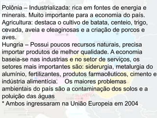 Polônia – Industrializada: rica em fontes de energia e 
minerais. Muito importante para a economia do país. 
Agricultura: destaca o cultivo de batata, centeio, trigo, 
cevada, aveia e oleaginosas e a criação de porcos e 
aves. 
Hungria – Possui poucos recursos naturais, precisa 
importar produtos de melhor qualidade. A economia 
baseia-se nas industrias e no setor de serviços, os 
setores mais importantes são: siderurgia, metalurgia do 
alumínio, fertilizantes, produtos farmacêuticos, cimento e 
indústria alimentícia. Os maiores problemas 
ambientais do país são a contaminação dos solos e a 
poluição das águas 
* Ambos ingressaram na União Europeia em 2004 
 