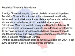 Republica Tcheca e Eslováquia 
A antiga Tchecoslováquia, que foi dividida nesses dois países. 
Republica Tcheca: Uma indústria importante e diversificada, 
destacando as indústrias automobilística, química, de cerâmica, 
alimentícia e de bebidas, têxtil, de cristal, vidro e couro. 
Eslováquia: Menos industrializada que a República Tcheca. O 
governo do país incentiva a instalação de indústrias, prestadoras 
de serviços, projetos turísticos e facilidades para a entrada de 
capital estrangeiro, que favoreceu o crescimento econômico do 
país, já um dos maiores da Europa. 
*Ambos passaram a fazer parte da União Europeia em 2004, e em 
2009 adotaram o euro, a moeda única europeia 
 