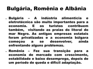 Bulgária, Romênia e Albânia 
● 
Bulgária – A indústria alimentícia e 
eletrotécnica são muito importantes para a 
economia. E os turistas contribuem 
também, visitando as praias do litoral do 
mar Negro. As antigas empresas estatais 
foram privatizadas e a economia búlgara 
começou a se desenvolver, ainda 
enfrentando alguns problemas. 
● 
Romênia – Fez sua transição para a 
economia de mercado com crescimento, 
estabilidade e baixo desemprego, depois de 
um período de queda e difícil adaptação. 
 