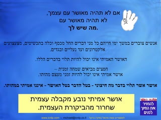 אם לא תהיה מאושר עם עצמך, 
לא תהיה מאושר עם 
.מה שיש לך 
אנשים צוברים במשך ימי חייהם כל מני דברים החל מכסף וכלה בתכשיטים, מצעצועים 
אלקטרונים ועד נעליים ובגדים. 
האושר האמיתי אינו יכול להיות תלוי בדברים הללו. 
חפצים מביאים שמחה זמנית – 
אושר אמיתי אינו יכול להיות זמני מעצם מהותו. 
אושר אשר תלוי בדבר מה חיצוני - בטל הדבר בטל האושר - איננו אמיתי במהותו. 
אושר אמיתי נובע מקבלה עצמית 
שחרור מהביקורת העצמית. 
www.icnlp.com - michael@icnlp.co.il למאמרים מאת מיכאל (מיקי) ברקל 
 