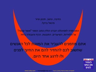 כתיבה, עיצוב, תכנון וציור 
מיכאל ברקל. 
המון תודה לפסיכולוג רוברט הולדן כותב הספר "אושר עכשיו" 
על הלמידות, השיעורים, התובנות, הכיף והעבודה ביחד. 
אתם מוזמנים להעביר את המצגת לכל האנשים 
שחשוב לכם להחזיר להם את החיוך לפנים 
ולו לרגע אחד היום. 
www.icnlp.com - michael@icnlp.co.il למאמרים מאת מיכאל (מיקי) ברקל 
