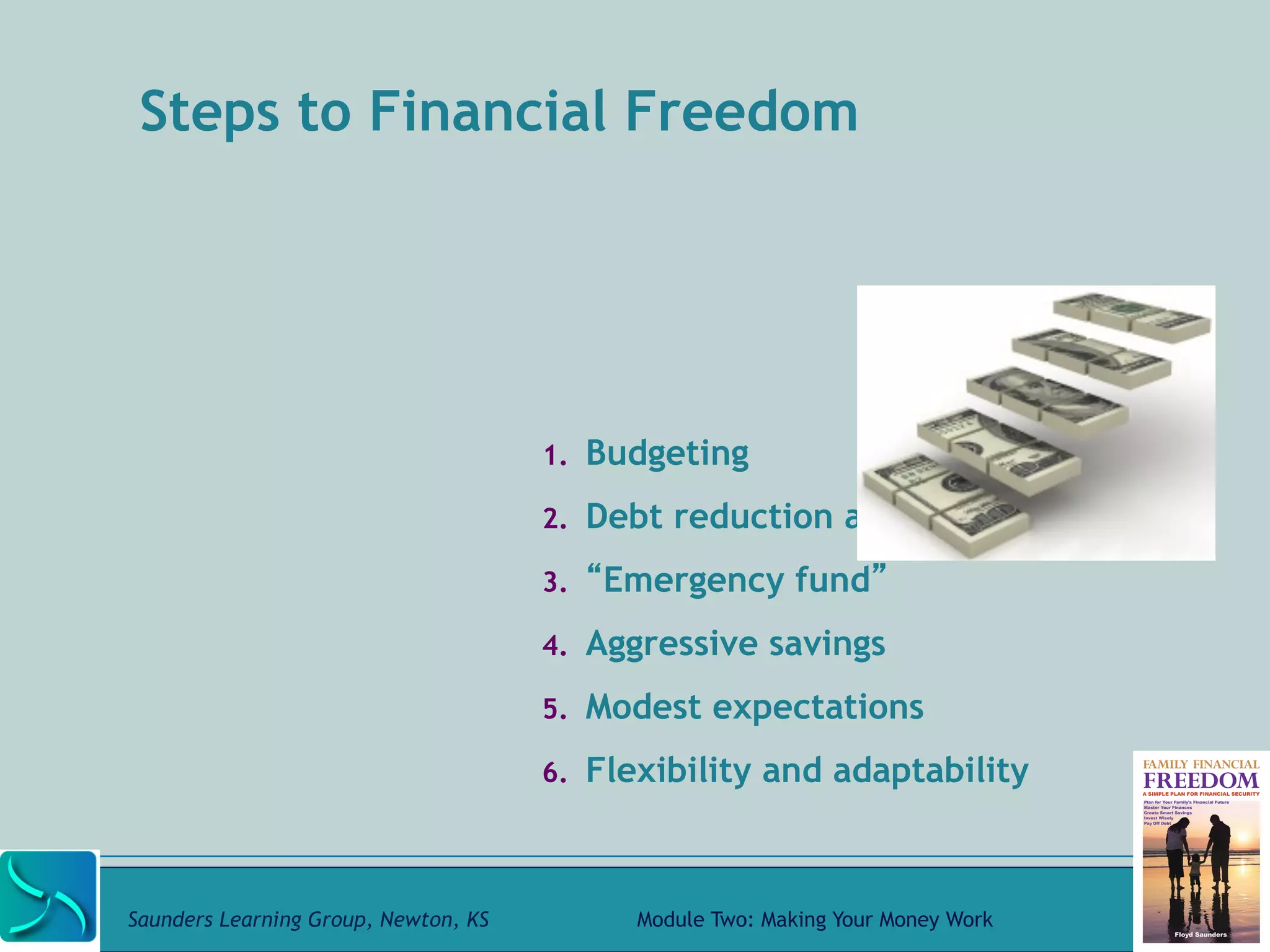 Steps to Financial Freedom 
1. Budgeting 
2. Debt reduction and avoidance 
3. “Emergency fund” 
4. Aggressive savings 
5. Modest expectations 
6. Flexibility and adaptability 
Saunders Learning Group, Newton, KS Module Two: Making Your Money Work 
 