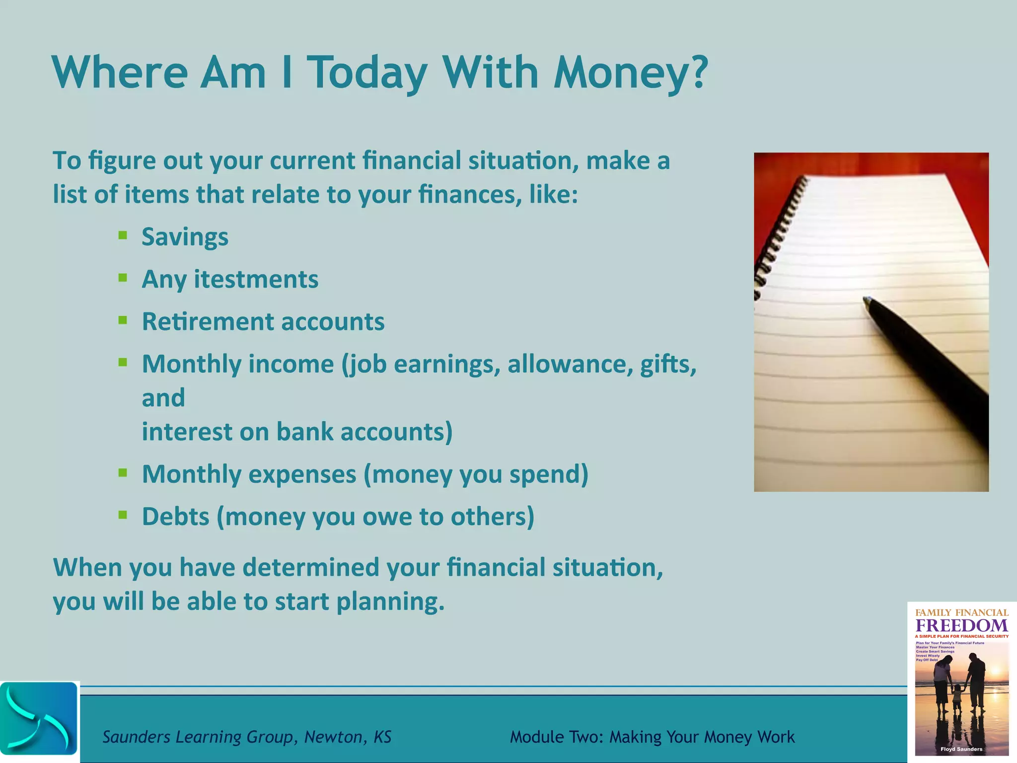 Where Am I Today With Money? 
To 
figure 
out 
your 
current 
financial 
situa@on, 
make 
a 
list 
of 
items 
that 
relate 
to 
your 
finances, 
like: 
" Savings 
" Any 
itestments 
" Re@rement 
accounts 
" Monthly 
income 
(job 
earnings, 
allowance, 
gifs, 
and 
interest 
on 
bank 
accounts) 
" Monthly 
expenses 
(money 
you 
spend) 
" Debts 
(money 
you 
owe 
to 
others) 
When 
you 
have 
determined 
your 
financial 
situa@on, 
you 
will 
be 
able 
to 
start 
planning. 
Saunders Learning Group, Newton, KS Module Two: Making Your Money Work 
 