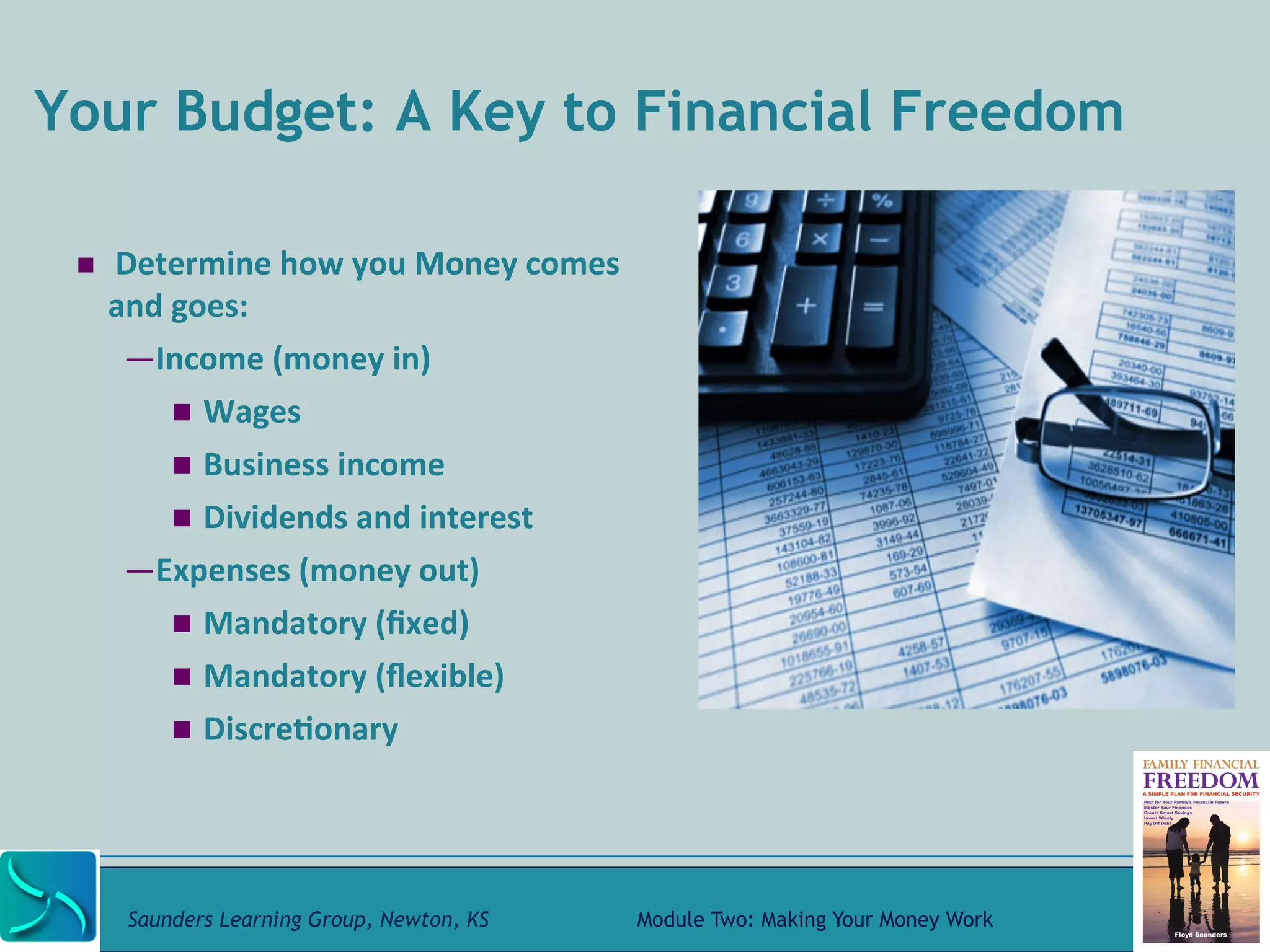 Your Budget: A Key to Financial Freedom 
! 
Determine 
how 
you 
Money 
comes 
and 
goes: 
— Income 
(money 
in) 
! Wages 
! Business 
income 
! Dividends 
and 
interest 
— Expenses 
(money 
out) 
! Mandatory 
(fixed) 
! Mandatory 
(flexible) 
! Discre@onary 
Saunders Learning Group, Newton, KS Module Two: Making Your Money Work 
 