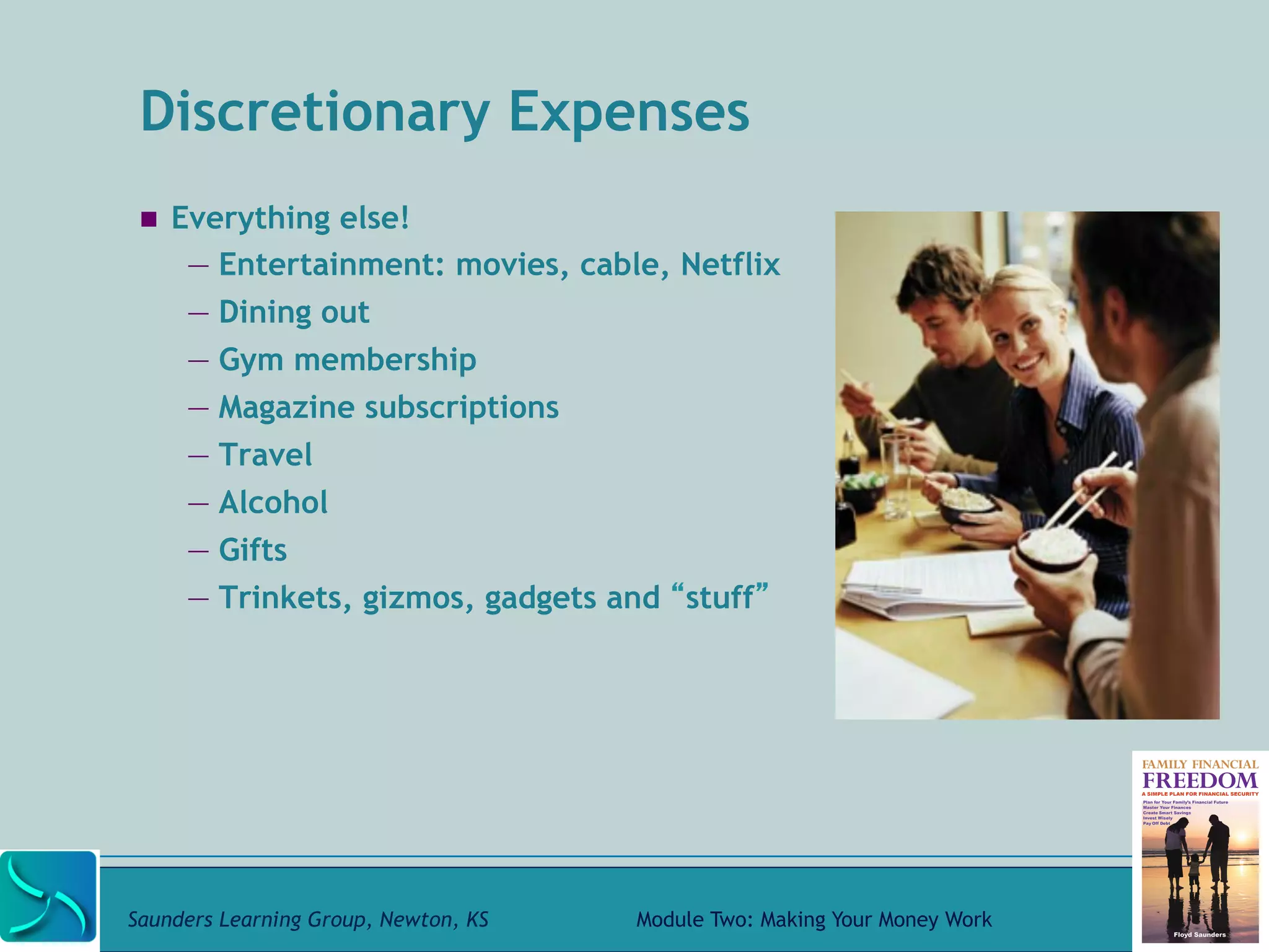 Discretionary Expenses 
! Everything else! 
— Entertainment: movies, cable, Netflix 
— Dining out 
— Gym membership 
— Magazine subscriptions 
— Travel 
— Alcohol 
— Gifts 
— Trinkets, gizmos, gadgets and “stuff” 
Saunders Learning Group, Newton, KS Module Two: Making Your Money Work 
 