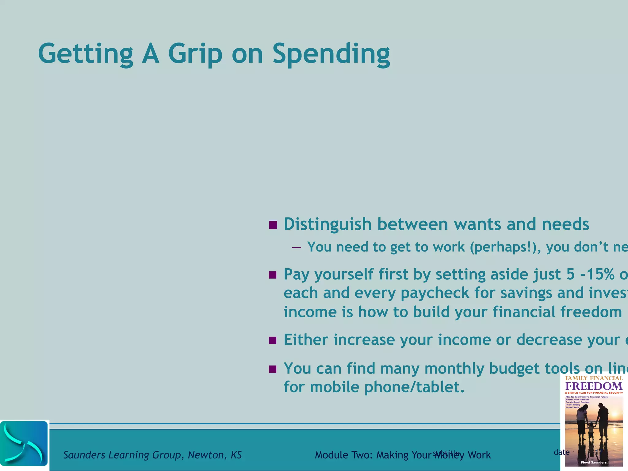 Getting A Grip on Spending 
! Distinguish between wants and needs 
— You need to get to work (perhaps!), you don’t need ! Pay yourself first by setting aside just 5 -15% of each and every paycheck for savings and investing income is how to build your financial freedom 
! Either increase your income or decrease your expenses. 
! You can find many monthly budget tools on line for mobile phone/tablet. 
subtitle date 17 
Saunders Learning Group, Newton, KS Module Two: Making Your Money Work 
 