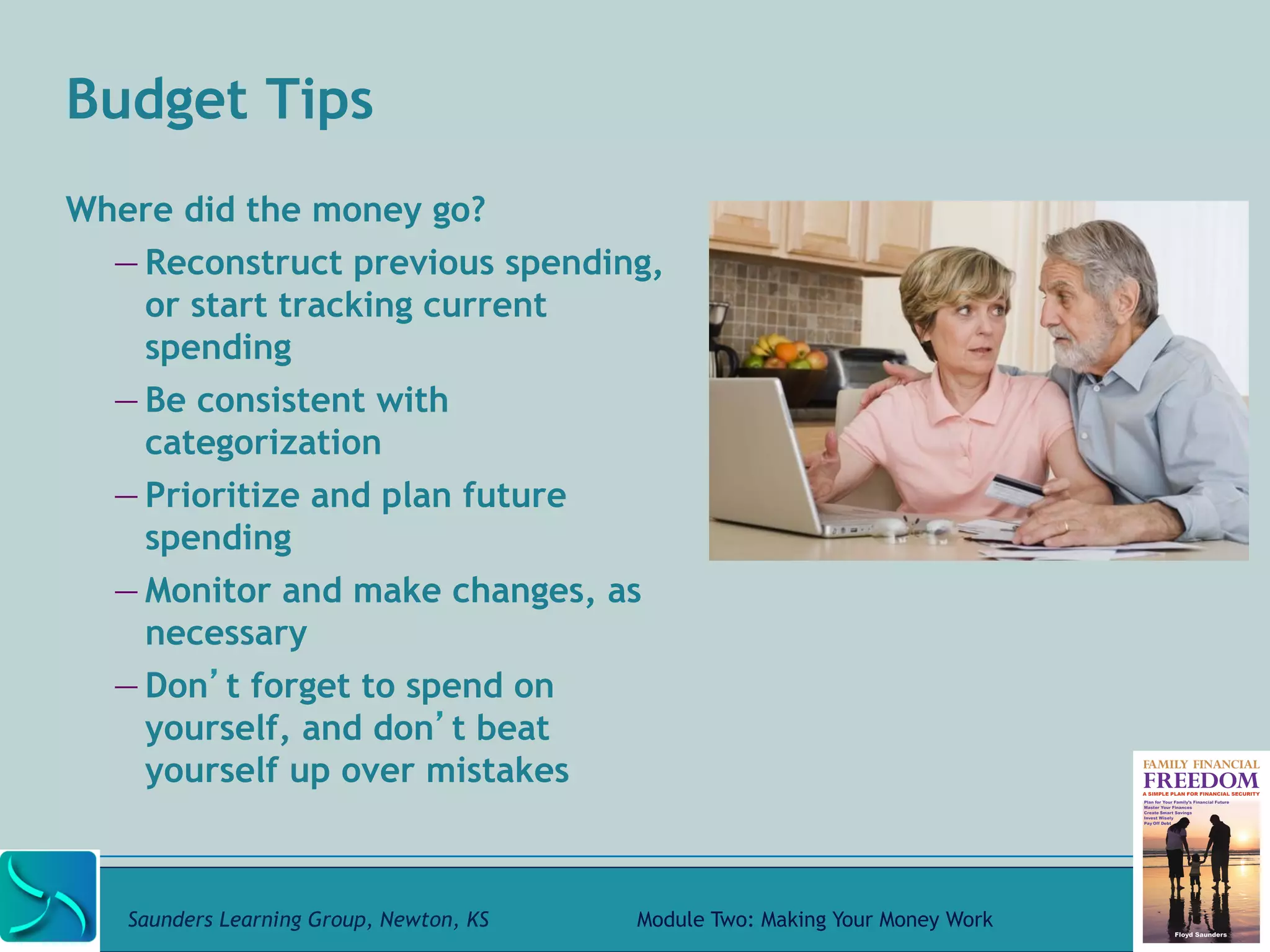 Budget Tips 
Where did the money go? 
— Reconstruct previous spending, 
or start tracking current 
spending 
— Be consistent with 
categorization 
— Prioritize and plan future 
spending 
— Monitor and make changes, as 
necessary 
— Don’t forget to spend on 
yourself, and don’t beat 
yourself up over mistakes 
Saunders Learning Group, Newton, KS Module Two: Making Your Money Work 
 