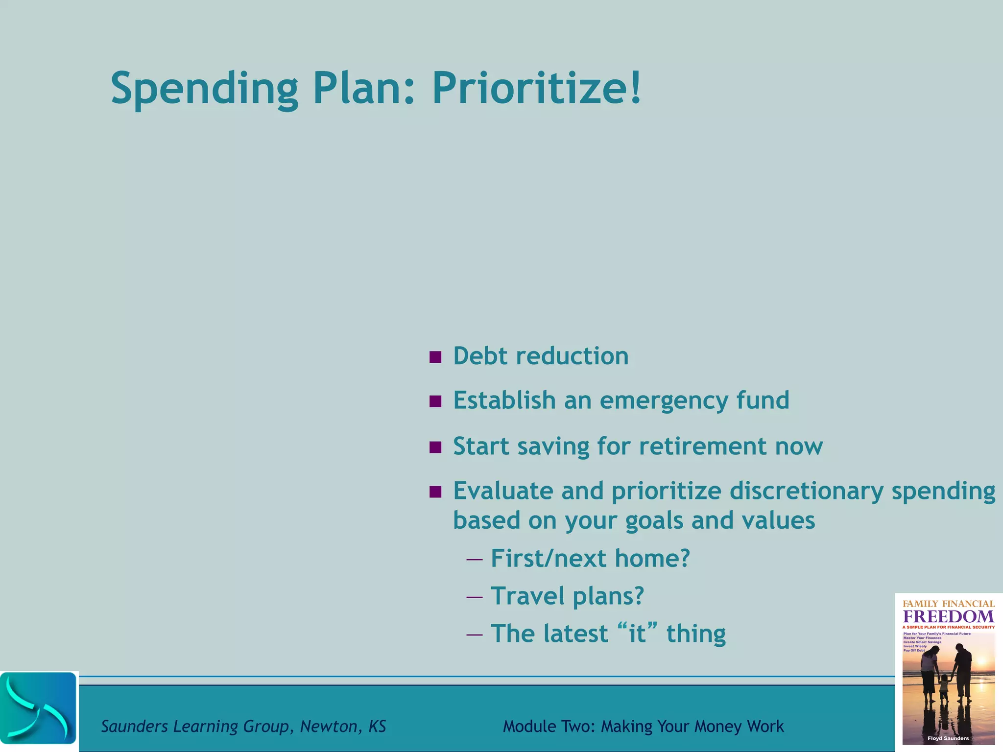 Spending Plan: Prioritize! 
! Debt reduction 
! Establish an emergency fund 
! Start saving for retirement now 
! Evaluate and prioritize discretionary spending 
based on your goals and values 
— First/next home? 
— Travel plans? 
— The latest “it” thing 
Saunders Learning Group, Newton, KS Module Two: Making Your Money Work 
 