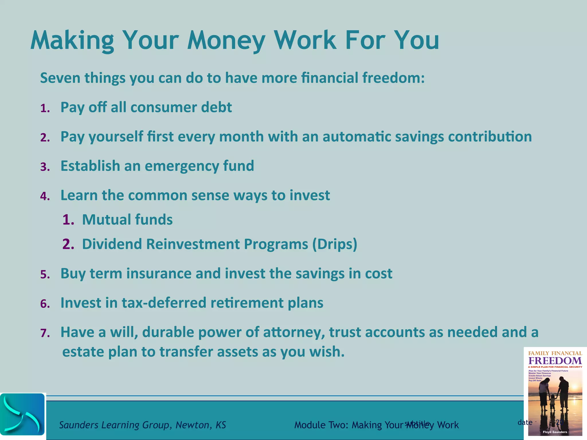 Making Your Money Work For You 
Seven 
things 
you 
can 
do 
to 
have 
more 
financial 
freedom: 
1. Pay 
off 
all 
consumer 
debt 
2. Pay 
yourself 
first 
every 
month 
with 
an 
automa@c 
savings 
contribu@on 
3. Establish 
an 
emergency 
fund 
4. Learn 
the 
common 
sense 
ways 
to 
invest 
1. Mutual 
funds 
2. Dividend 
Reinvestment 
Programs 
(Drips) 
5. Buy 
term 
insurance 
and 
invest 
the 
savings 
in 
cost 
6. Invest 
in 
tax-­‐deferred 
re@rement 
plans 
7. Have 
a 
will, 
durable 
power 
of 
aRorney, 
trust 
accounts 
as 
needed 
and 
a 
estate 
plan 
to 
transfer 
assets 
as 
you 
wish. 
subtitle date 20 
Saunders Learning Group, Newton, KS Module Two: Making Your Money Work 
 