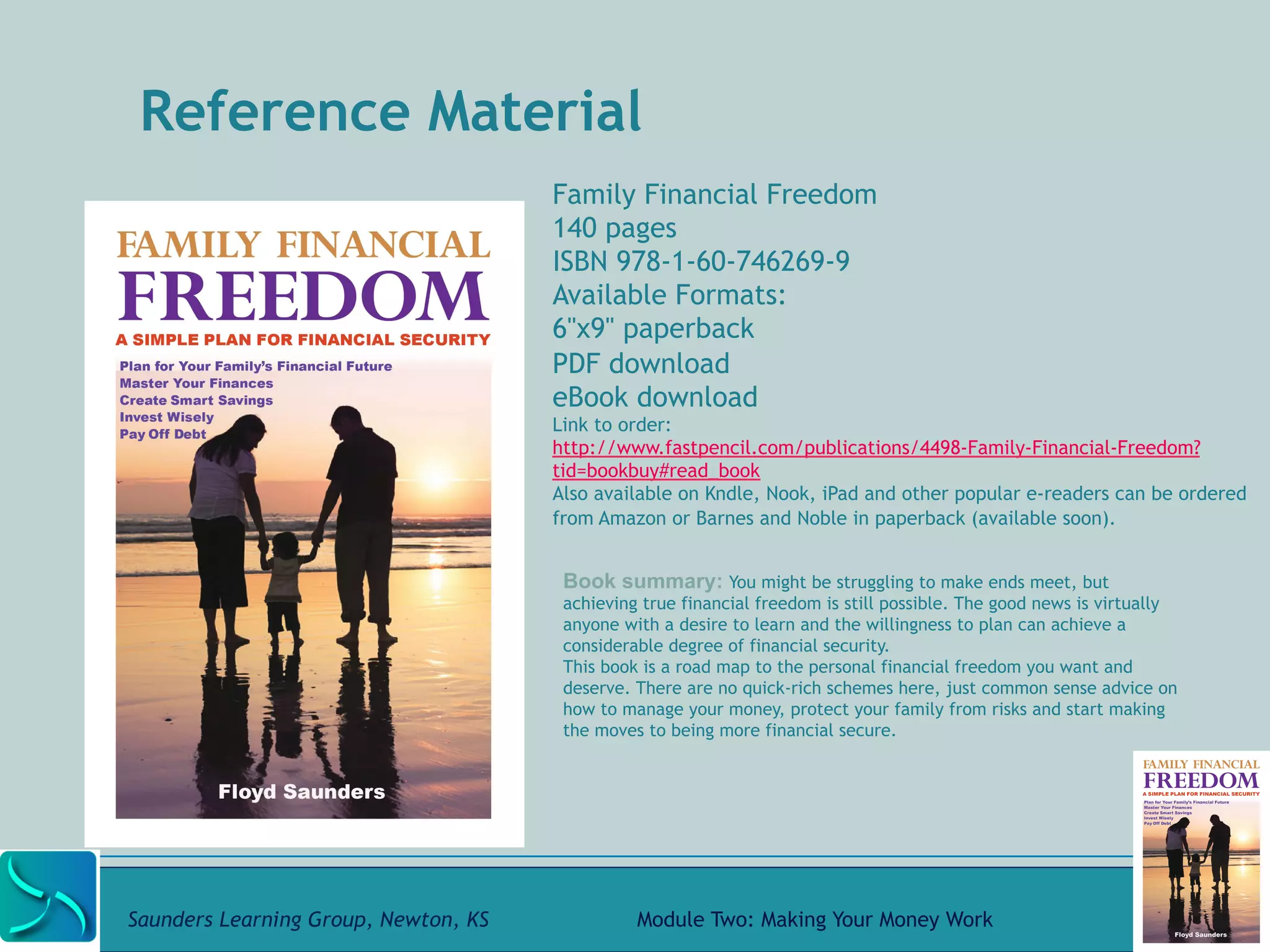 Reference Material 
Family Financial Freedom 
140 pages 
ISBN 978-1-60-746269-9 
Available Formats: 
6"x9" paperback 
PDF download 
eBook download 
Link to order: 
http://www.fastpencil.com/publications/4498-Family-Financial-Freedom? 
tid=bookbuy#read_book 
Also available on Kndle, Nook, iPad and other popular e-readers can be ordered 
from Amazon or Barnes and Noble in paperback (available soon). 
Book summary: You might be struggling to make ends meet, but 
achieving true financial freedom is still possible. The good news is virtually 
anyone with a desire to learn and the willingness to plan can achieve a 
considerable degree of financial security. 
This book is a road map to the personal financial freedom you want and 
deserve. There are no quick-rich schemes here, just common sense advice on 
how to manage your money, protect your family from risks and start making 
the moves to being more financial secure. 
Saunders Learning Group, Newton, KS Module Two: Making Your Money Work 
 
