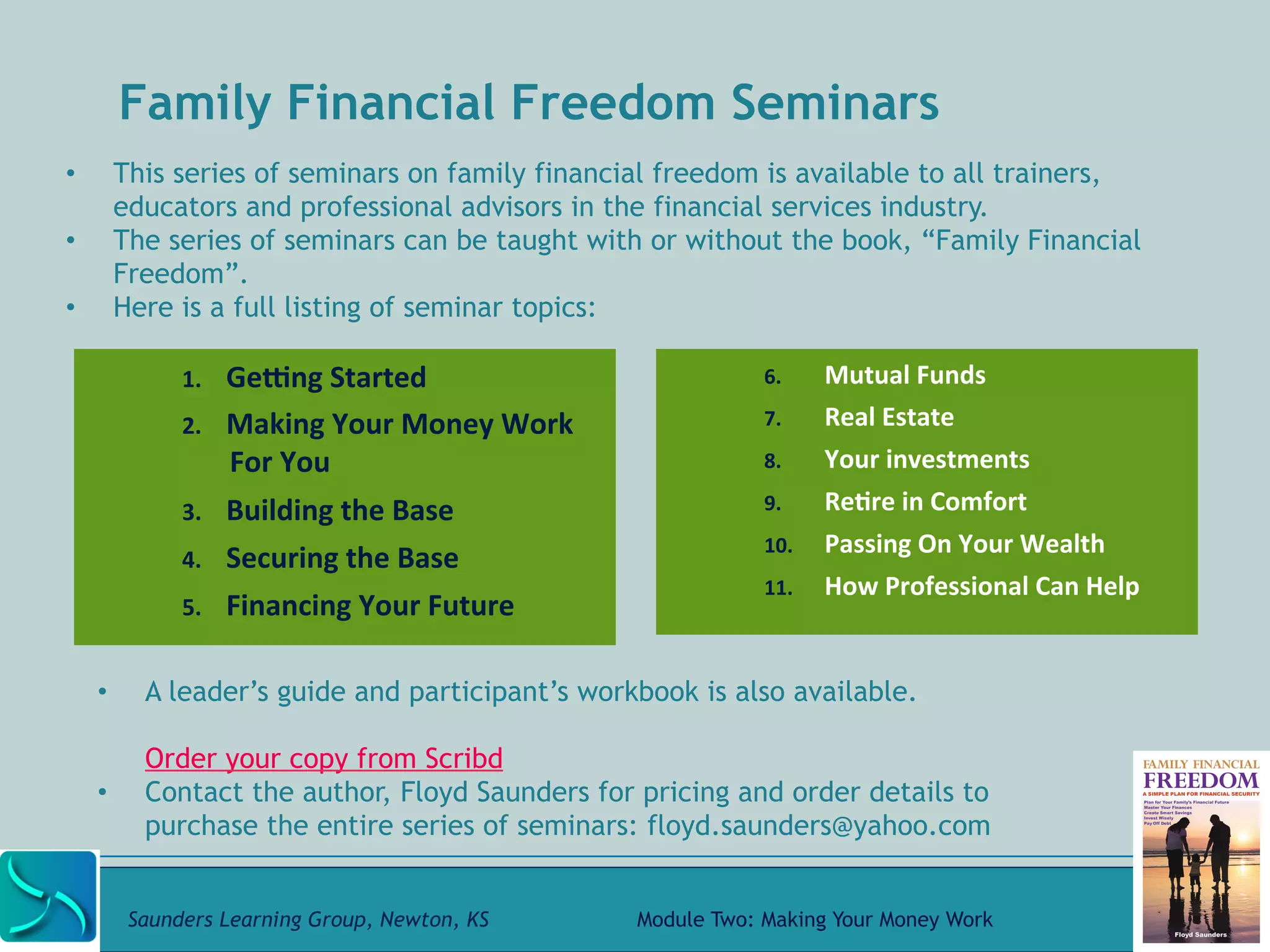 Family Financial Freedom Seminars 
• This series of seminars on family financial freedom is available to all trainers, 
educators and professional advisors in the financial services industry. 
• The series of seminars can be taught with or without the book, “Family Financial 
Freedom”. 
• Here is a full listing of seminar topics: 
1. GeWng 
Started 
2. Making 
Your 
Money 
Work 
For 
You 
3. Building 
the 
Base 
4. Securing 
the 
Base 
5. Financing 
Your 
Future 
6. Mutual 
Funds 
7. Real 
Estate 
8. Your 
investments 
9. Re@re 
in 
Comfort 
10. Passing 
On 
Your 
Wealth 
11. How 
Professional 
Can 
Help 
• A leader’s guide and participant’s workbook is also available. 
Order your copy from Scribd 
• Contact the author, Floyd Saunders for pricing and order details to 
purchase the entire series of seminars: floyd.saunders@yahoo.com 
Saunders Learning Group, Newton, KS Module Two: Making Your Money Work 
