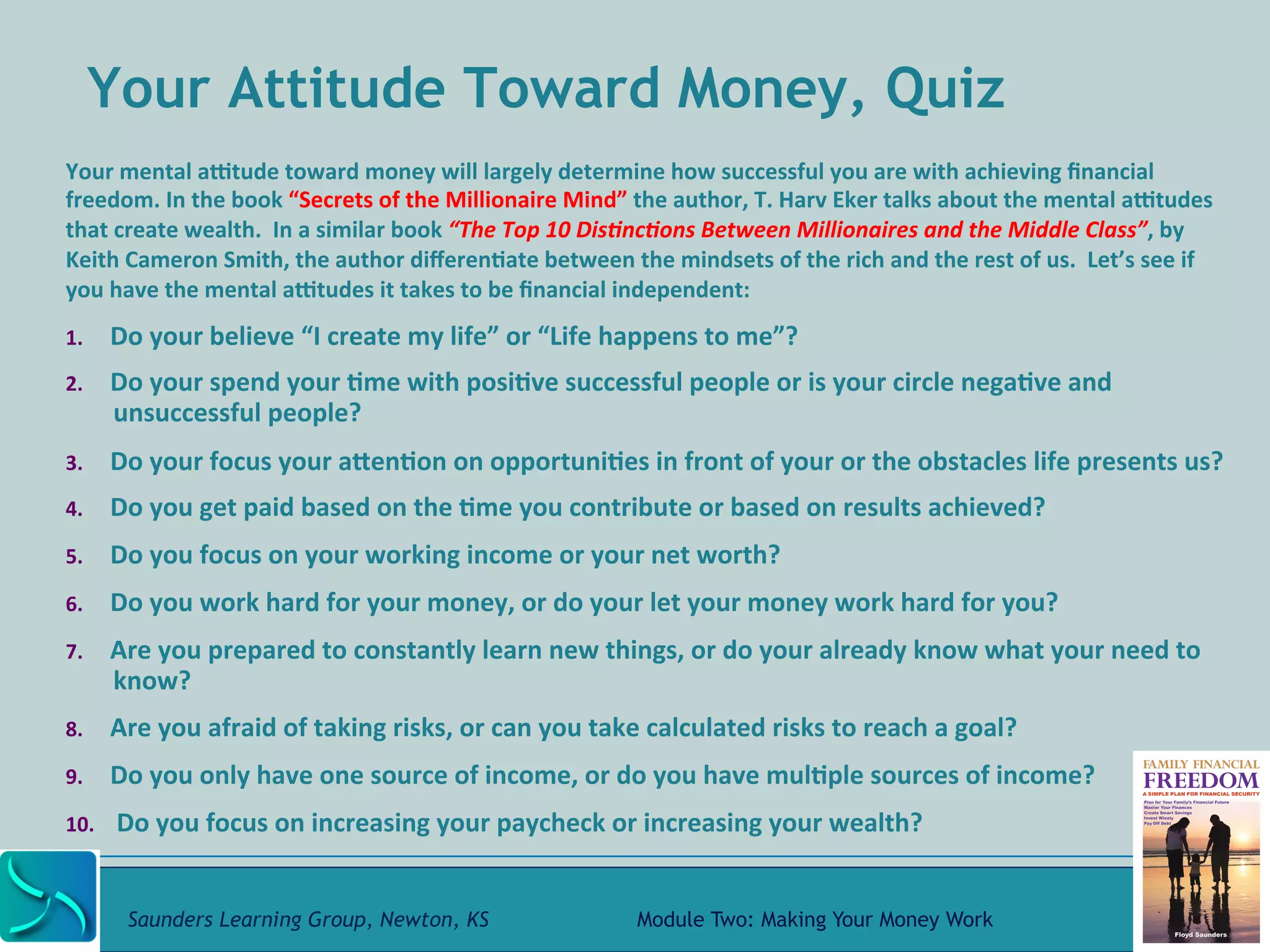Your Attitude Toward Money, Quiz 
Your 
mental 
aWtude 
toward 
money 
will 
largely 
determine 
how 
successful 
you 
are 
with 
achieving 
financial 
freedom. 
In 
the 
book 
“Secrets 
of 
the 
Millionaire 
Mind” 
the 
author, 
T. 
Harv 
Eker 
talks 
about 
the 
mental 
aWtudes 
that 
create 
wealth. 
In 
a 
similar 
book 
“The 
Top 
10 
Dis-nc-ons 
Between 
Millionaires 
and 
the 
Middle 
Class”, 
by 
Keith 
Cameron 
Smith, 
the 
author 
differen@ate 
between 
the 
mindsets 
of 
the 
rich 
and 
the 
rest 
of 
us. 
Let’s 
see 
if 
you 
have 
the 
mental 
aWtudes 
it 
takes 
to 
be 
financial 
independent: 
1. Do 
your 
believe 
“I 
create 
my 
life” 
or 
“Life 
happens 
to 
me”? 
2. Do 
your 
spend 
your 
@me 
with 
posi@ve 
successful 
people 
or 
is 
your 
circle 
nega@ve 
and 
unsuccessful 
people? 
3. Do 
your 
focus 
your 
aRen@on 
on 
opportuni@es 
in 
front 
of 
your 
or 
the 
obstacles 
life 
presents 
us? 
4. Do 
you 
get 
paid 
based 
on 
the 
@me 
you 
contribute 
or 
based 
on 
results 
achieved? 
5. Do 
you 
focus 
on 
your 
working 
income 
or 
your 
net 
worth? 
6. Do 
you 
work 
hard 
for 
your 
money, 
or 
do 
your 
let 
your 
money 
work 
hard 
for 
you? 
7. Are 
you 
prepared 
to 
constantly 
learn 
new 
things, 
or 
do 
your 
already 
know 
what 
your 
need 
to 
know? 
8. Are 
you 
afraid 
of 
taking 
risks, 
or 
can 
you 
take 
calculated 
risks 
to 
reach 
a 
goal? 
9. Do 
you 
only 
have 
one 
source 
of 
income, 
or 
do 
you 
have 
mul@ple 
sources 
of 
income? 
10. 
Do 
you 
focus 
on 
increasing 
your 
paycheck 
or 
increasing 
your 
wealth? 
Saunders Learning Group, Newton, KS Module Two: Making Your Money Work 
 